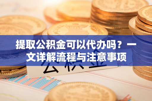 清丰提取公积金可以代办吗？一文详解流程与注意事项