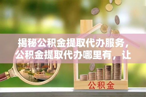 清丰揭秘公积金提取代办服务，公积金提取代办哪里有，让你省时省心的解决方案