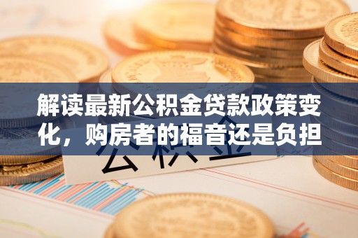 清丰解读最新公积金贷款政策变化，购房者的福音还是负担？