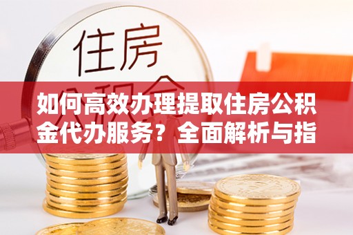 清丰如何高效办理提取住房公积金代办服务？全面解析与指南