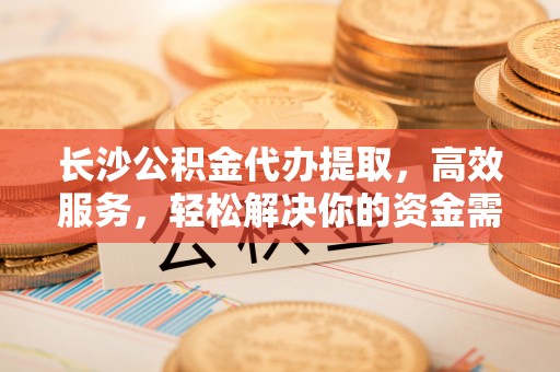 清丰长沙公积金代办提取，高效服务，轻松解决你的资金需求