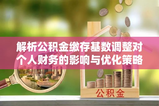 清丰解析公积金缴存基数调整对个人财务的影响与优化策略