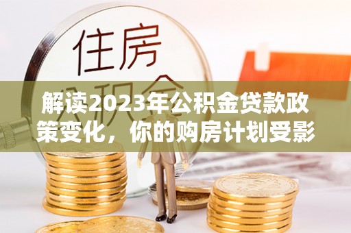 清丰解读2023年公积金贷款政策变化，你的购房计划受影响了吗？